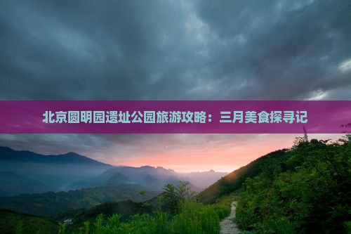 北京圆明园遗址公园旅游攻略：三月美食探寻记