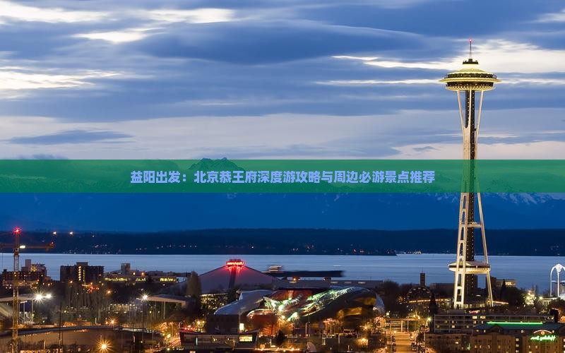 益阳出发：北京恭王府深度游攻略与周边必游景点推荐