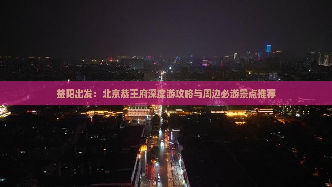 益阳出发：北京恭王府深度游攻略与周边必游景点推荐