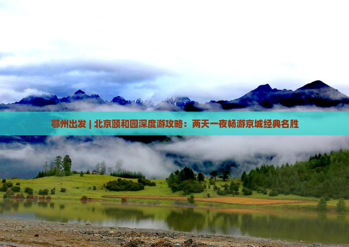 鄂州出发 | 北京颐和园深度游攻略:两天一夜畅游京城经典名胜 鄂州出发 | 北京颐和园深度游攻略:两天一夜畅游京城经典名胜