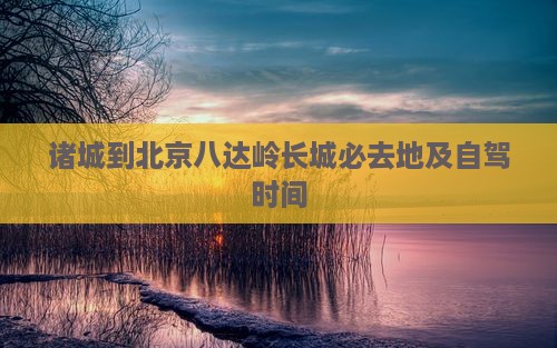 诸城到北京八达岭长城必去地及自驾时间 诸城到北京八达岭长城必去地及自驾时间