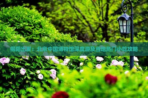 揭阳出发:北京中国博物馆深度游及当地热门小吃攻略 揭阳出发:北京中国博物馆深度游及当地热门小吃攻略