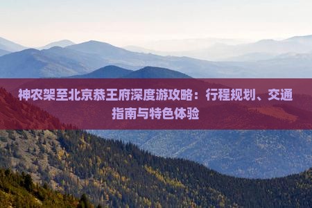 神农架至北京恭王府深度游攻略：行程规划、交通指南与特色体验