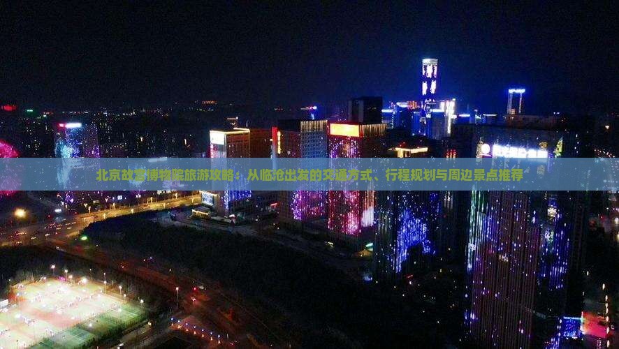 北京故宫博物院旅游攻略：从临沧出发的交通方式、行程规划与周边景点推荐