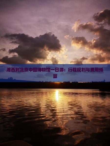 湘西到北京中国博物馆一日游：行程规划与费用预算