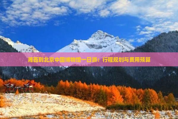 湘西到北京中国博物馆一日游：行程规划与费用预算