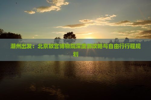 潮州出发：北京故宫博物院深度游攻略与自由行行程规划