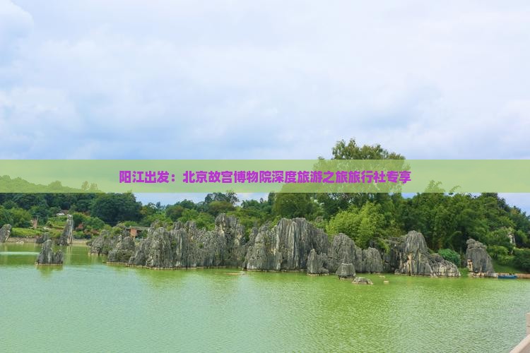 阳江出发：北京故宫博物院深度旅游之旅旅行社专享