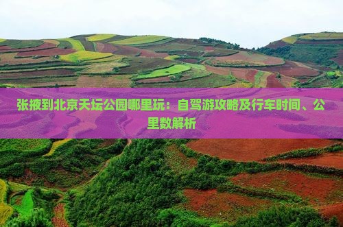 张掖到北京天坛公园哪里玩：自驾游攻略及行车时间、公里数解析
