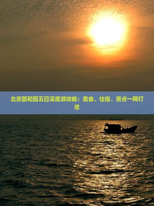 北京颐和园五日深度游攻略：美食、住宿、景点一网打尽
