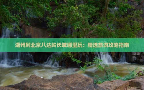 湖州到北京八达岭长城哪里玩：精选旅游攻略指南