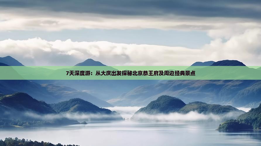 7天深度游：从大庆出发探秘北京恭王府及周边经典景点