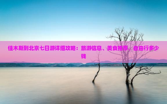佳木斯到北京七日游详细攻略：旅游信息、美食推荐、自由行多少钱