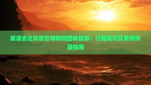 巢湖去北京故宫博物院团体旅游：行程规划及费用预算指南