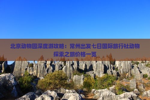 北京动物园深度游攻略：常州出发七日国际旅行社动物探索之旅价格一览