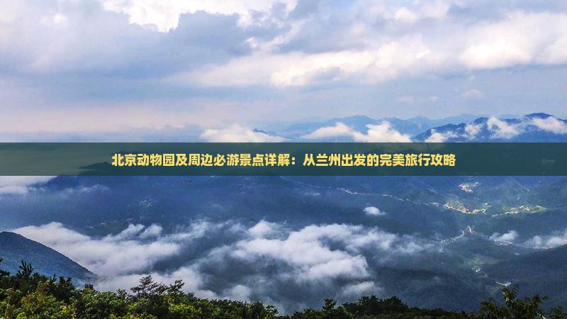 北京动物园及周边必游景点详解：从兰州出发的完美旅行攻略