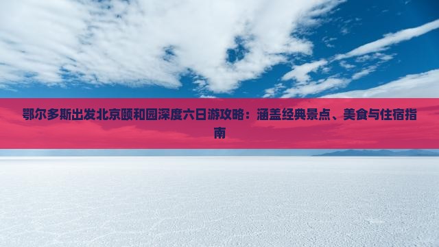 鄂尔多斯出发北京颐和园深度六日游攻略：涵盖经典景点、美食与住宿指南