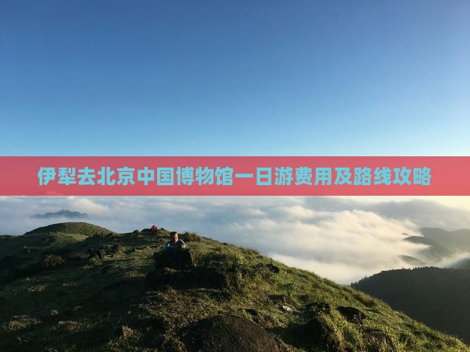 伊犁去北京中国博物馆一日游费用及路线攻略