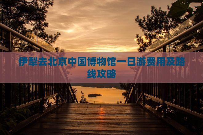 伊犁去北京中国博物馆一日游费用及路线攻略