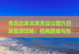 青岛出发北京天坛公园六日深度游攻略：经典路线与热门景点全解析