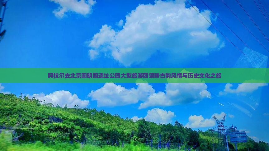 阿拉尔去北京圆明园遗址公园大型旅游团领略古韵风情与历史文化之旅 阿拉尔去北京圆明园遗址公园大型旅游团领略古韵风情与历史文化之旅
