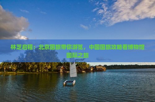 林芝启程：北京国旅带你游览，中国国旅攻略看博物馆国际之旅