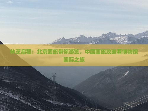 林芝启程：北京国旅带你游览，中国国旅攻略看博物馆国际之旅
