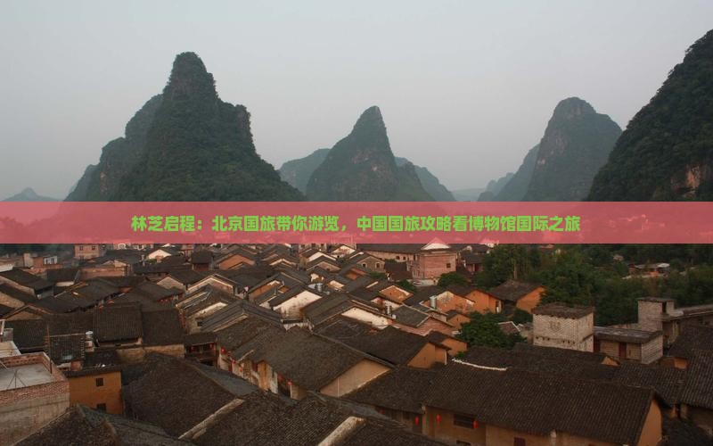 林芝启程：北京国旅带你游览，中国国旅攻略看博物馆国际之旅