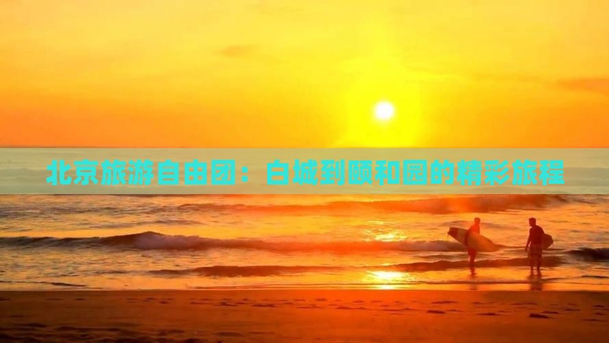 北京旅游自由团：白城到颐和园的精彩旅程