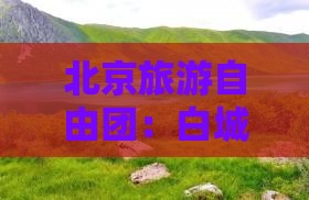 北京旅游自由团：白城到颐和园的精彩旅程