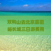 双鸭山去北京慕田峪长城三日游费用及路线攻略，北京-双鸭山旅游指南