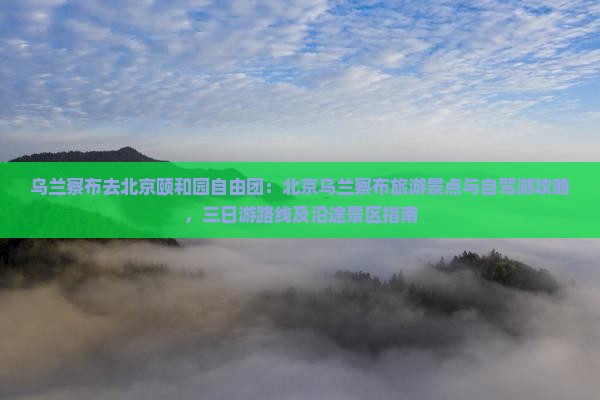 乌兰察布去北京颐和园自由团：北京乌兰察布旅游景点与自驾游攻略，三日游路线及沿途景区指南