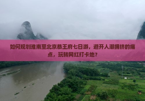 如何规划淮南至北京恭王府七日游，避开人潮拥挤的痛点，玩转网红打卡地？