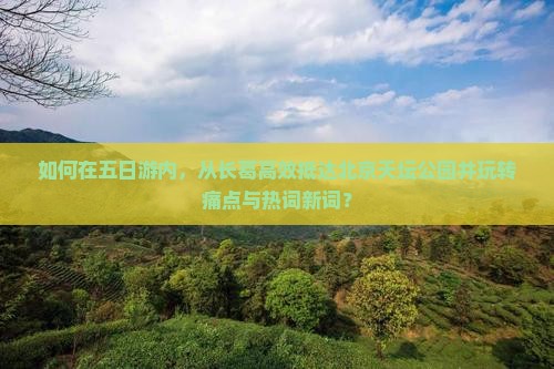 如何在五日游内，从长葛高效抵达北京天坛公园并玩转痛点与热词新词？