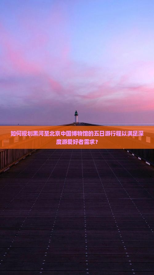 如何规划黑河至北京中国博物馆的五日游行程以满足深度游爱好者需求？