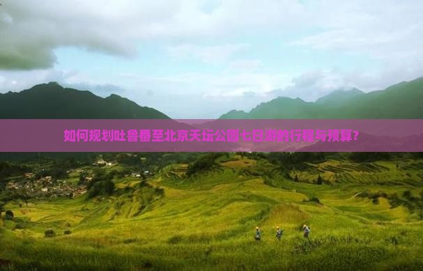 如何规划吐鲁番至北京天坛公园七日游的行程与预算？