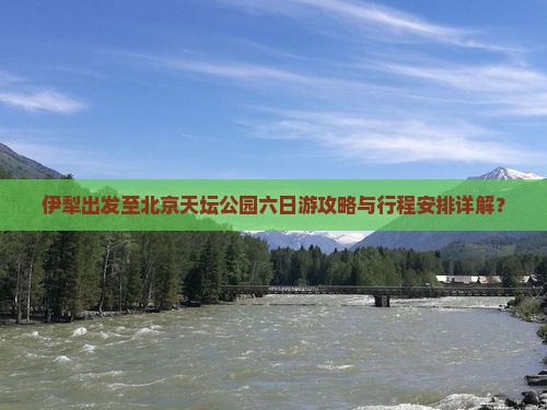 伊犁出发至北京天坛公园六日游攻略与行程安排详解？