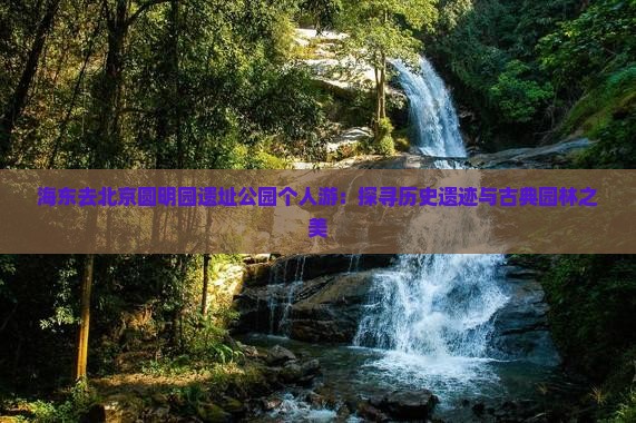 海东去北京圆明园遗址公园个人游：探寻历史遗迹与古典园林之美