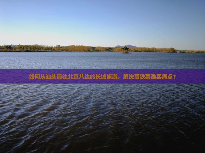 如何从汕头前往北京八达岭长城旅游，解决高铁票难买痛点？
