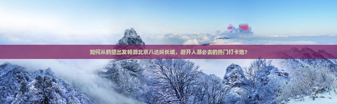 如何从鹤壁出发畅游北京八达岭长城，避开人潮必去的热门打卡地？