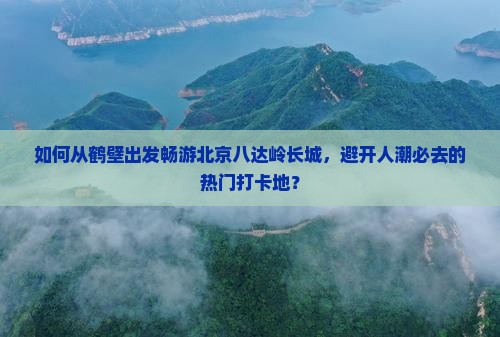 如何从鹤壁出发畅游北京八达岭长城，避开人潮必去的热门打卡地？