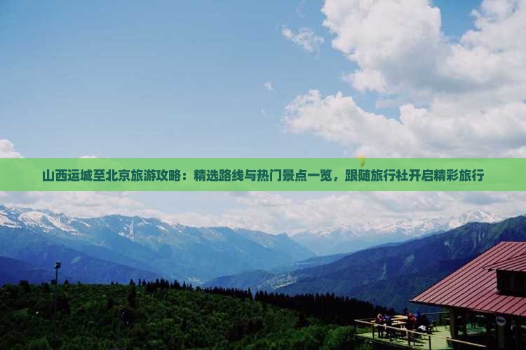 山西运城至北京旅游攻略：精选路线与热门景点一览，跟随旅行社开启精彩旅行