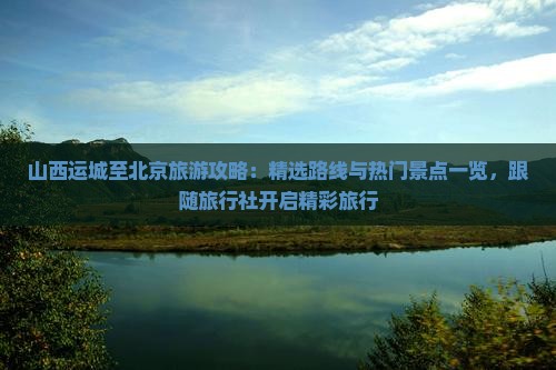 山西运城至北京旅游攻略：精选路线与热门景点一览，跟随旅行社开启精彩旅行