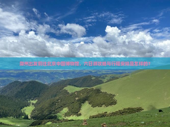 滁州出发前往北京中国博物馆，六日游攻略与行程安排是怎样的？