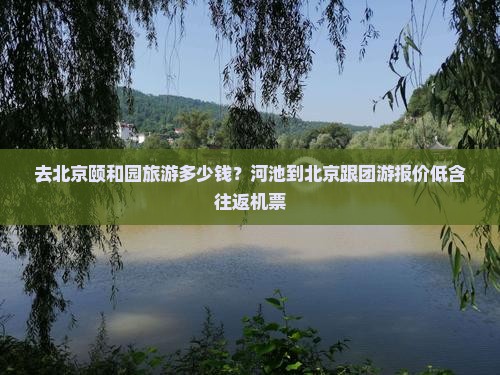 去北京颐和园旅游多少钱？河池到北京跟团游报价低含往返机票
