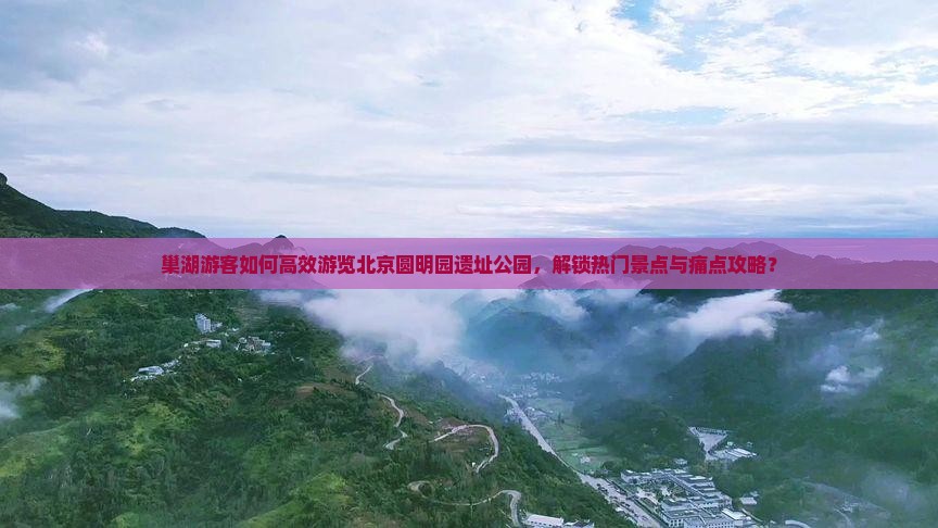 巢湖游客如何高效游览北京圆明园遗址公园，解锁热门景点与痛点攻略？