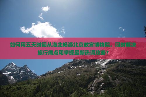 如何用五天时间从海北畅游北京故宫博物院，同时解决旅行痛点和掌握最新热词攻略？