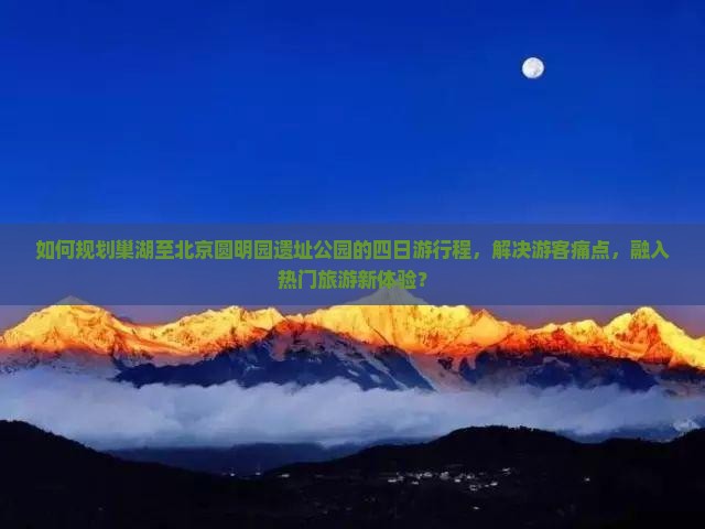如何规划巢湖至北京圆明园遗址公园的四日游行程，解决游客痛点，融入热门旅游新体验？