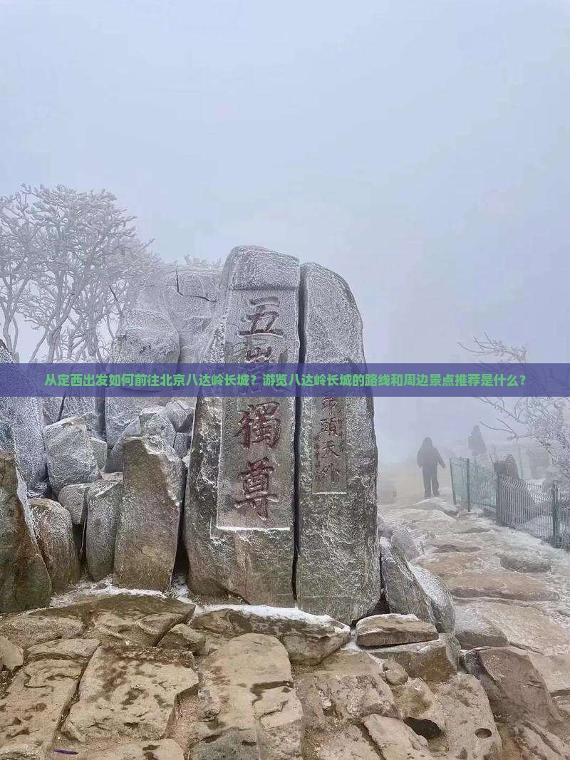 从定西出发如何前往北京八达岭长城？游览八达岭长城的路线和周边景点推荐是什么？