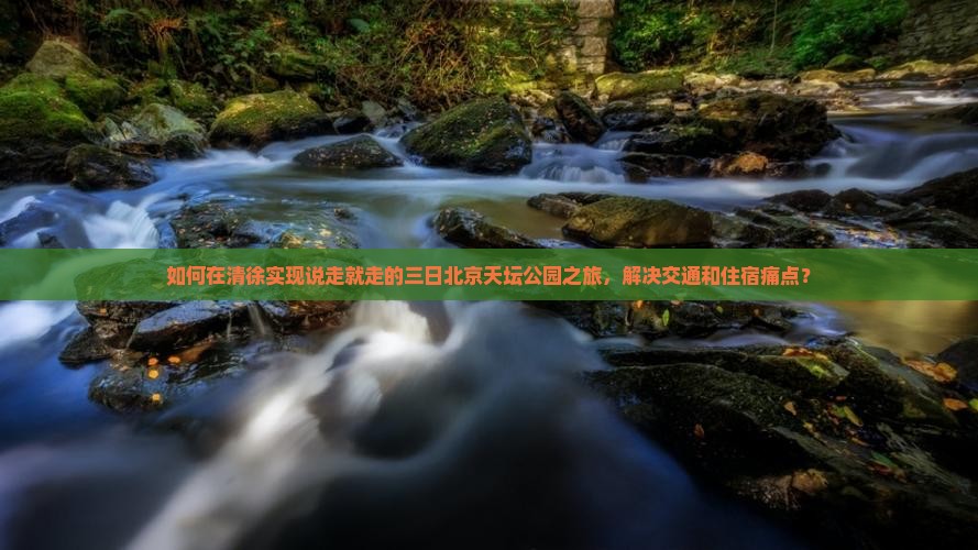 如何在清徐实现说走就走的三日北京天坛公园之旅，解决交通和住宿痛点？